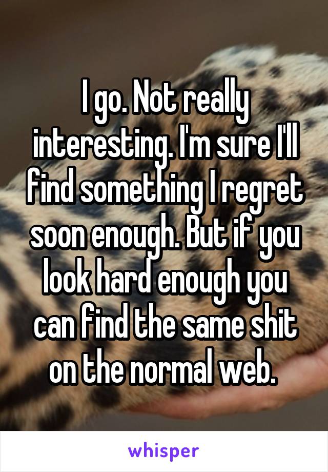 I go. Not really interesting. I'm sure I'll find something I regret soon enough. But if you look hard enough you can find the same shit on the normal web. 