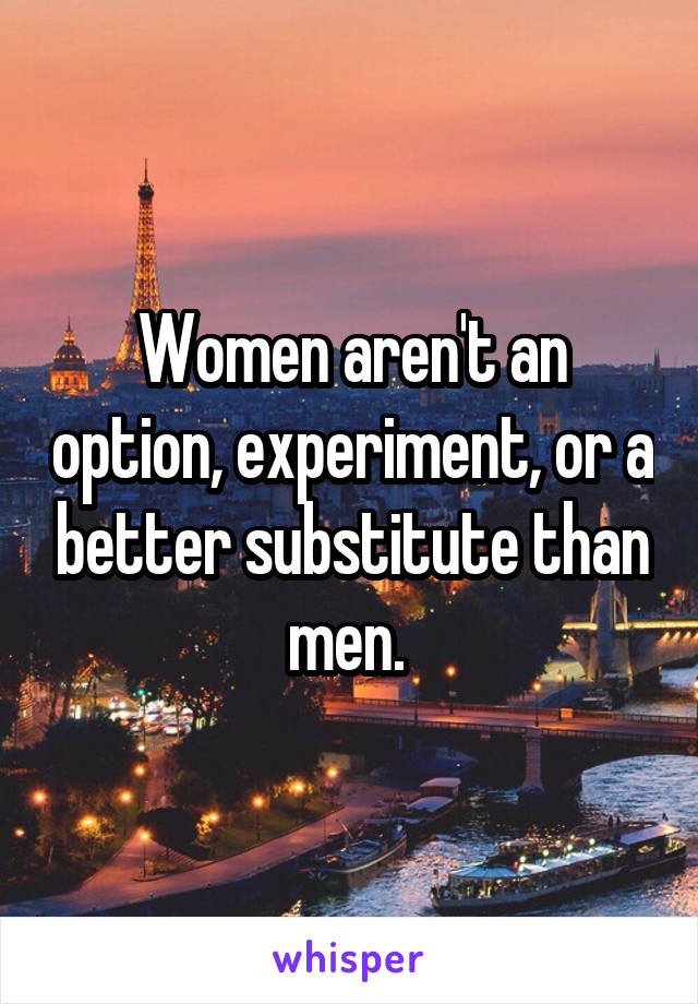 Women aren't an option, experiment, or a better substitute than men. 