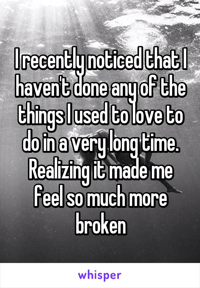 I recently noticed that I haven't done any of the things I used to love to do in a very long time. Realizing it made me feel so much more broken