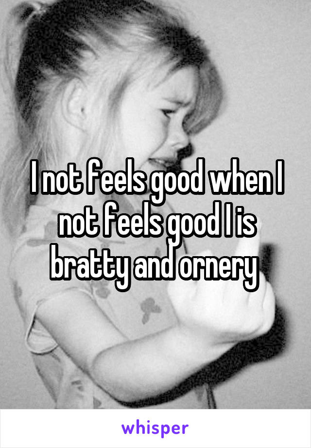 I not feels good when I not feels good I is bratty and ornery 