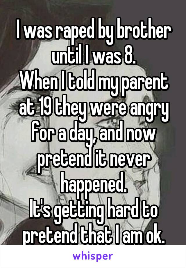 I was raped by brother until I was 8.
When I told my parent at 19 they were angry for a day, and now pretend it never happened.
It's getting hard to pretend that I am ok.