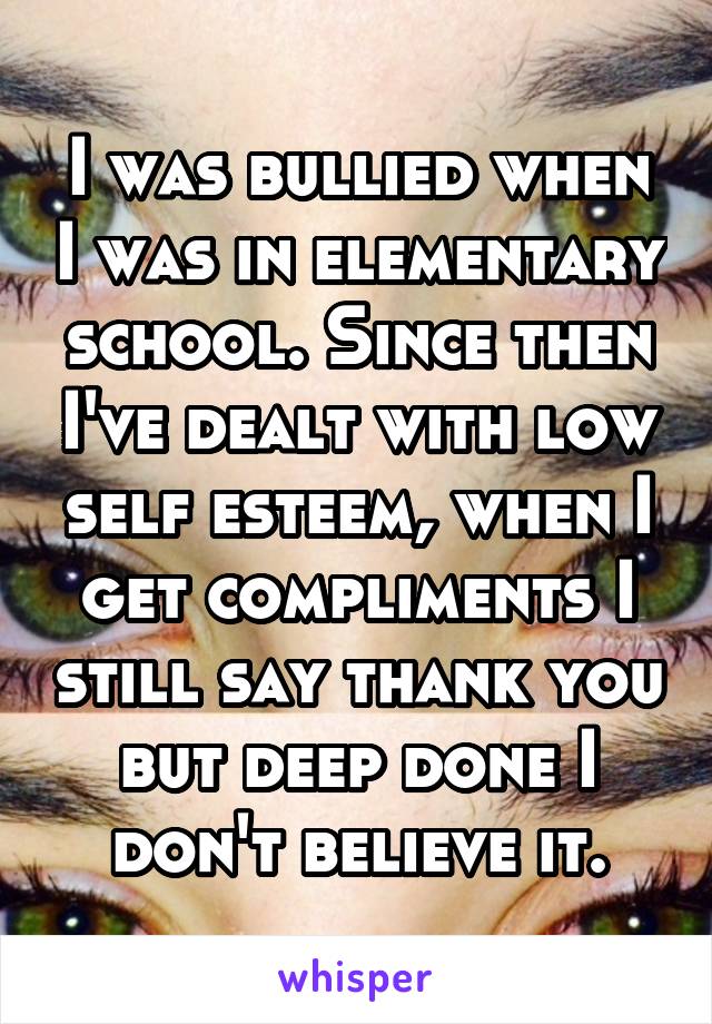 I was bullied when I was in elementary school. Since then I've dealt with low self esteem, when I get compliments I still say thank you but deep done I don't believe it.