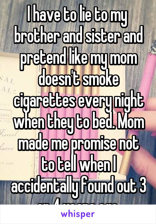 I have to lie to my  brother and sister and pretend like my mom doesn't smoke cigarettes every night when they to bed. Mom made me promise not to tell when I accidentally found out 3 or 4 years ago.