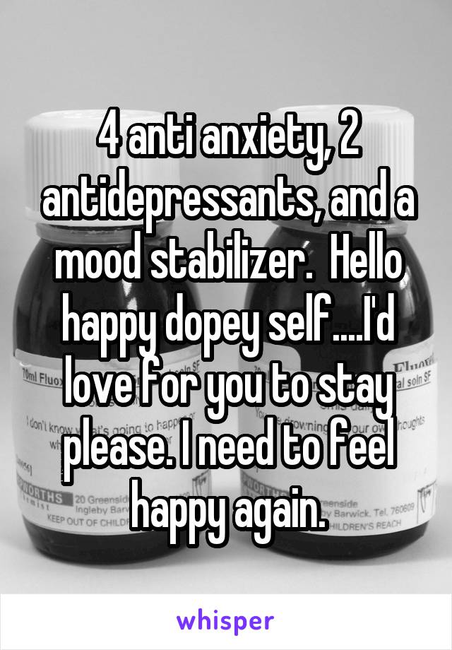 4 anti anxiety, 2 antidepressants, and a mood stabilizer.  Hello happy dopey self....I'd love for you to stay please. I need to feel happy again.