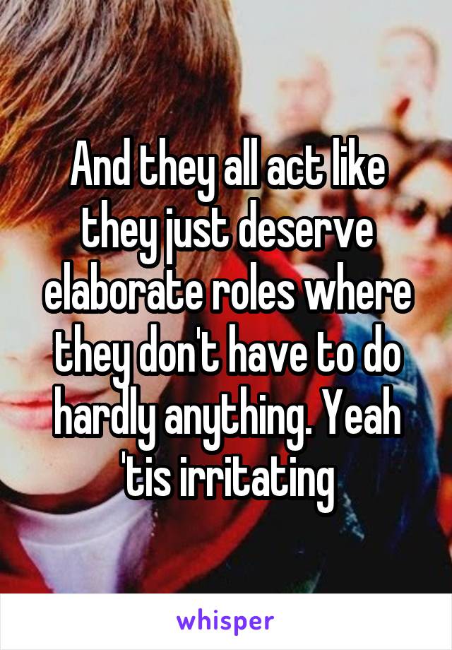 And they all act like they just deserve elaborate roles where they don't have to do hardly anything. Yeah 'tis irritating