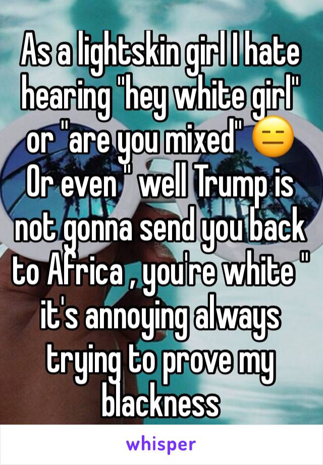 As a lightskin girl I hate hearing "hey white girl" or "are you mixed" 😑
Or even " well Trump is not gonna send you back to Africa , you're white " it's annoying always trying to prove my blackness 