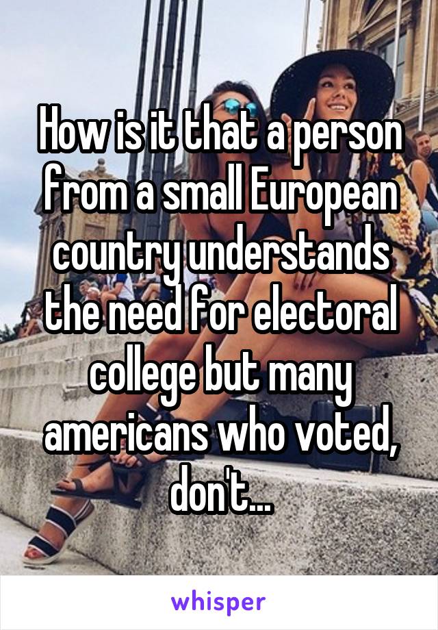 How is it that a person from a small European country understands the need for electoral college but many americans who voted, don't...