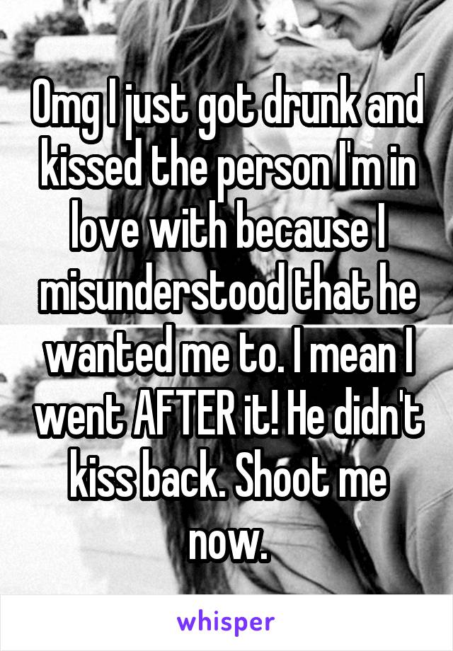 Omg I just got drunk and kissed the person I'm in love with because I misunderstood that he wanted me to. I mean I went AFTER it! He didn't kiss back. Shoot me now.