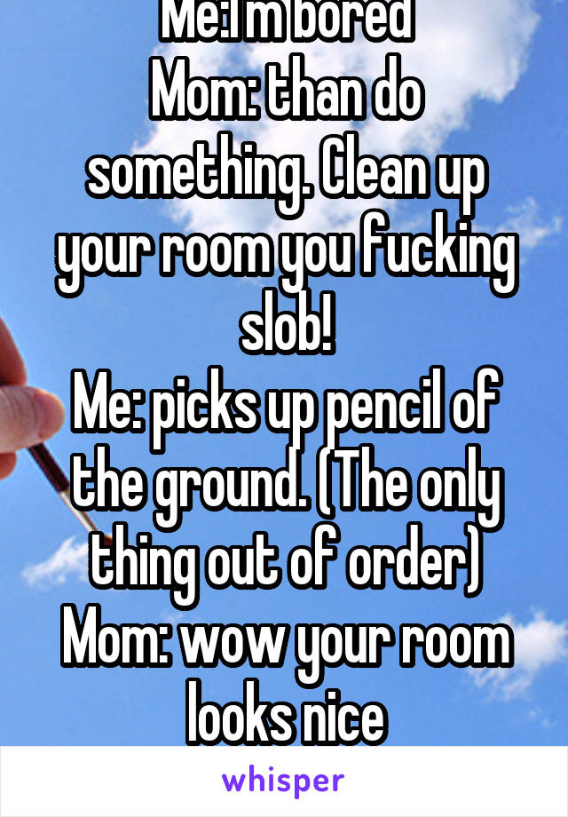 Me:I'm bored
Mom: than do something. Clean up your room you fucking slob!
Me: picks up pencil of the ground. (The only thing out of order)
Mom: wow your room looks nice
Me WTF?!??