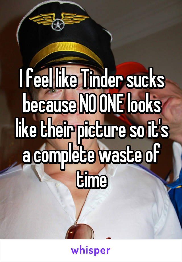 I feel like Tinder sucks because NO ONE looks like their picture so it's a complete waste of time