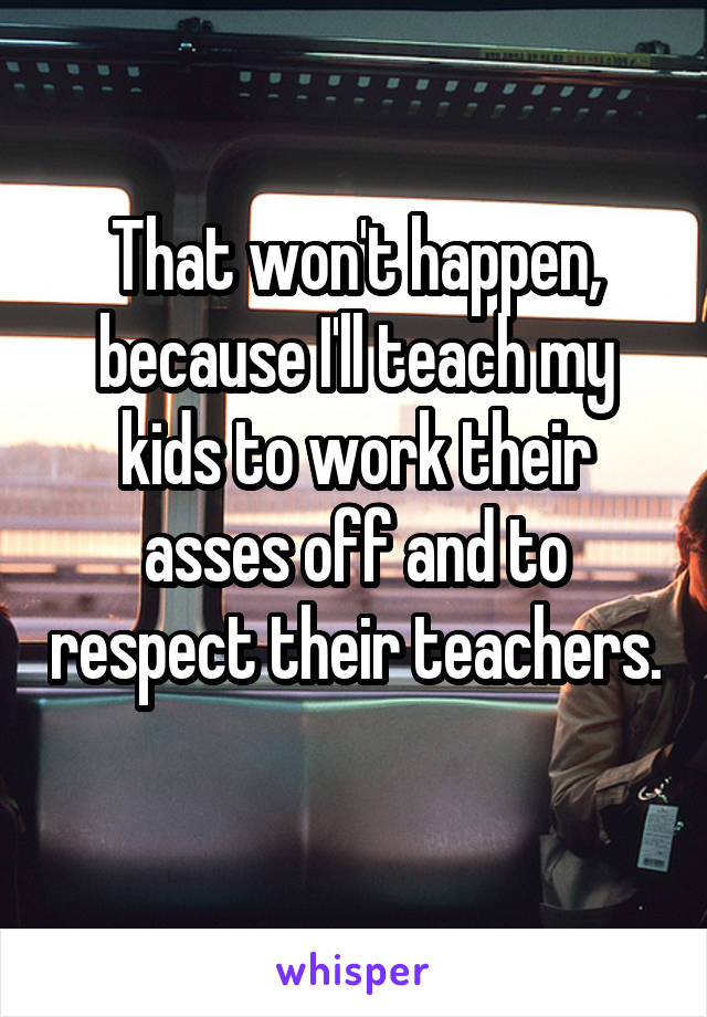 That won't happen, because I'll teach my kids to work their asses off and to respect their teachers. 