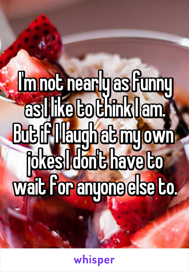 I'm not nearly as funny as I like to think I am. But if I laugh at my own  jokes I don't have to wait for anyone else to.