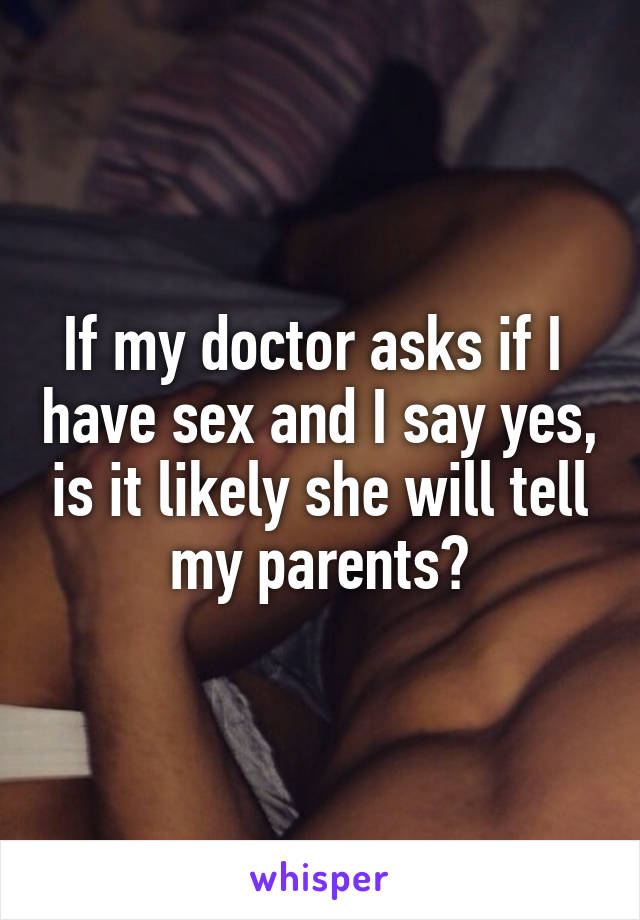 If my doctor asks if I  have sex and I say yes, is it likely she will tell my parents?