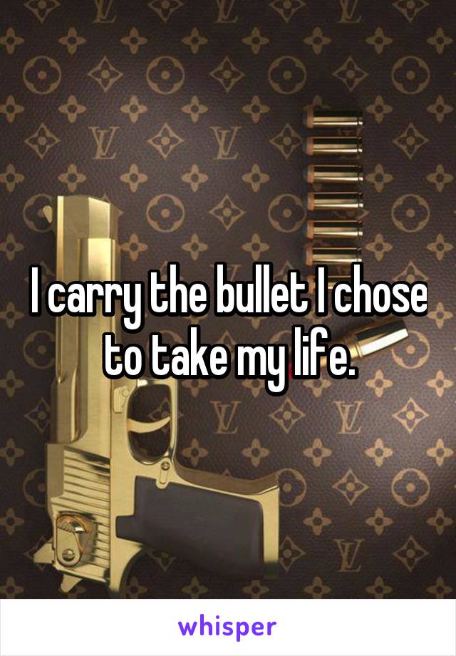 I carry the bullet I chose to take my life.