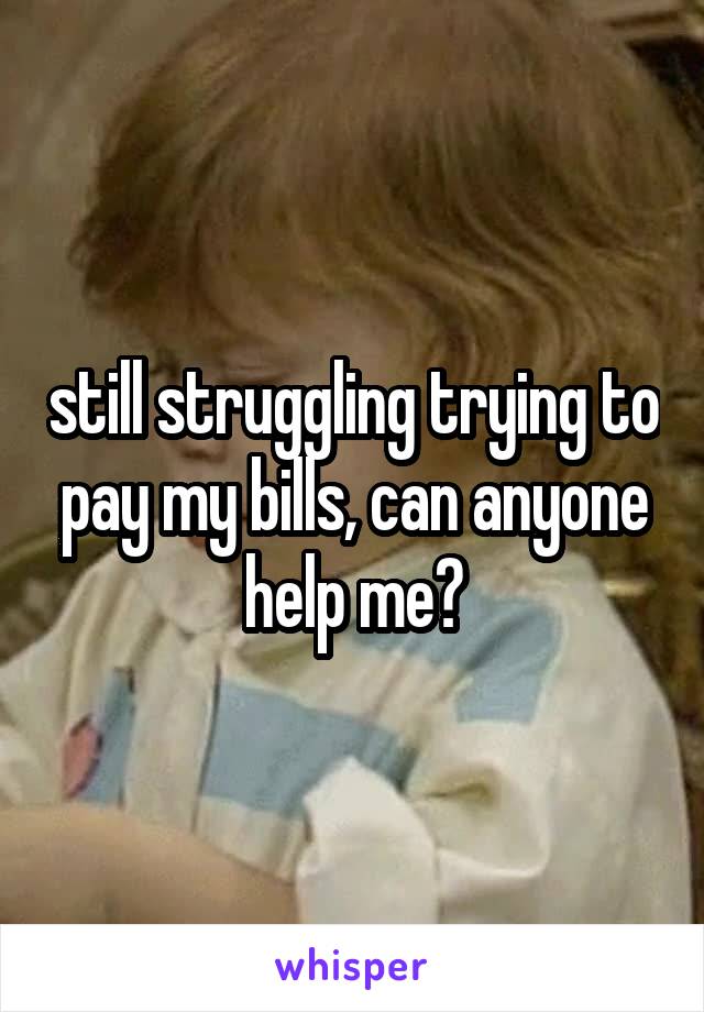 still struggling trying to pay my bills, can anyone help me?