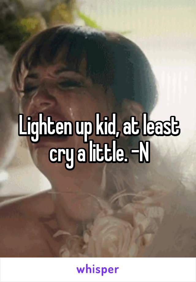 Lighten up kid, at least cry a little. -N