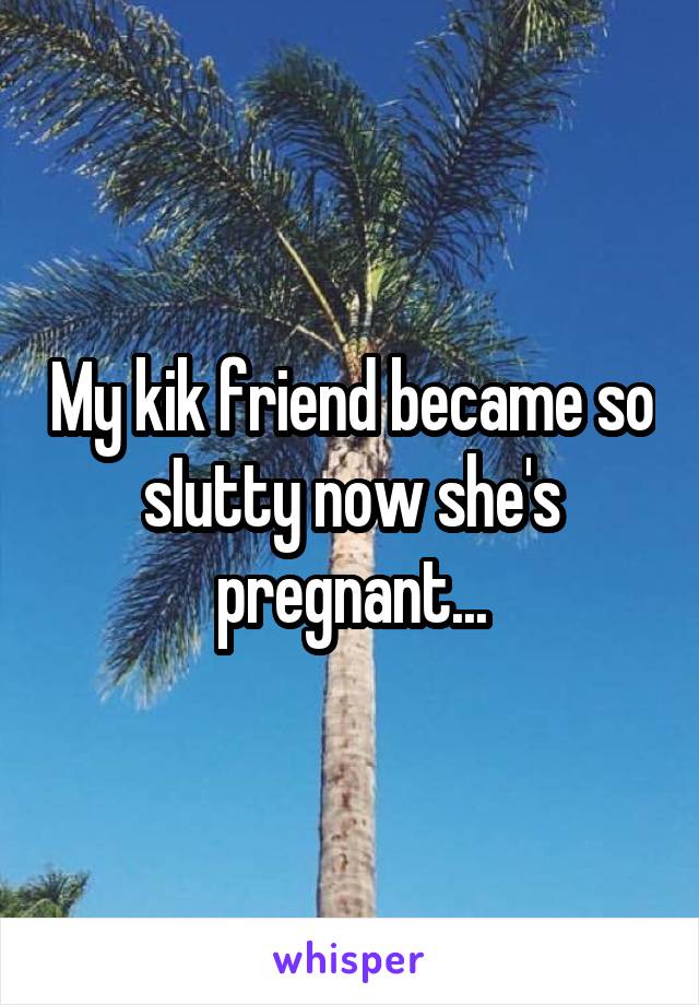 My kik friend became so sIutty now she's pregnant...