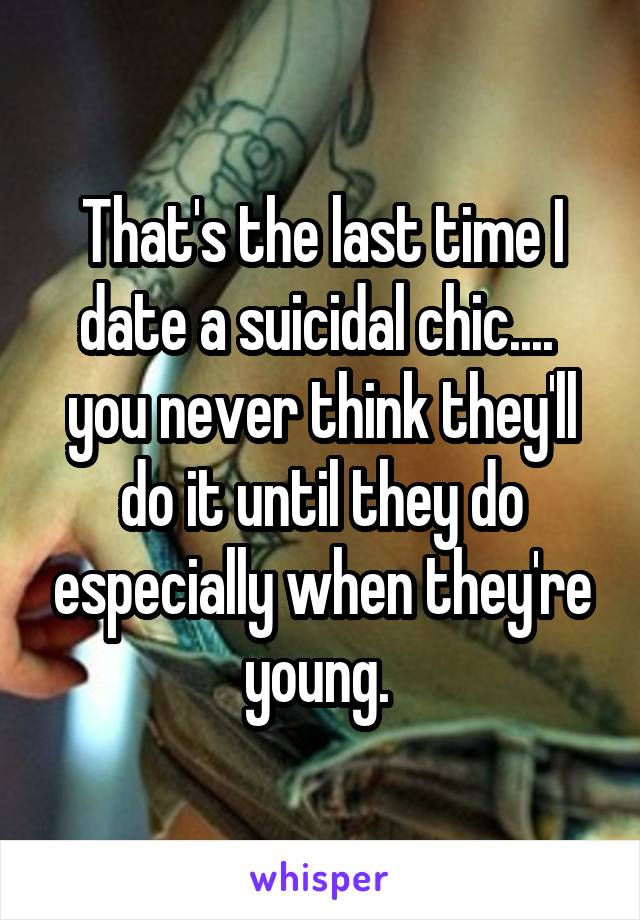 That's the last time I date a suicidal chic.... 
you never think they'll do it until they do especially when they're young. 