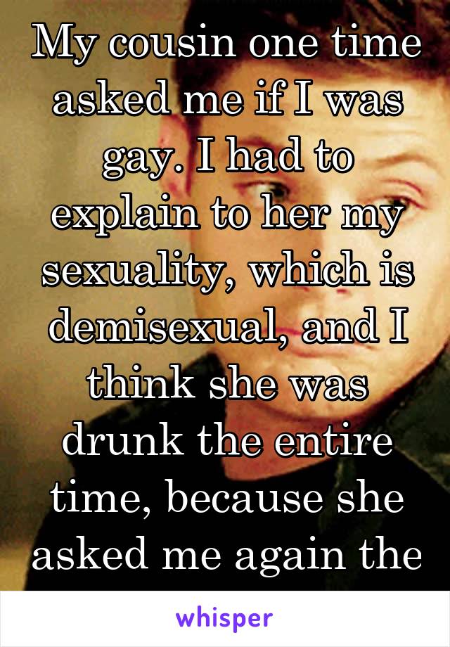 My cousin one time asked me if I was gay. I had to explain to her my sexuality, which is demisexual, and I think she was drunk the entire time, because she asked me again the next day. 😂