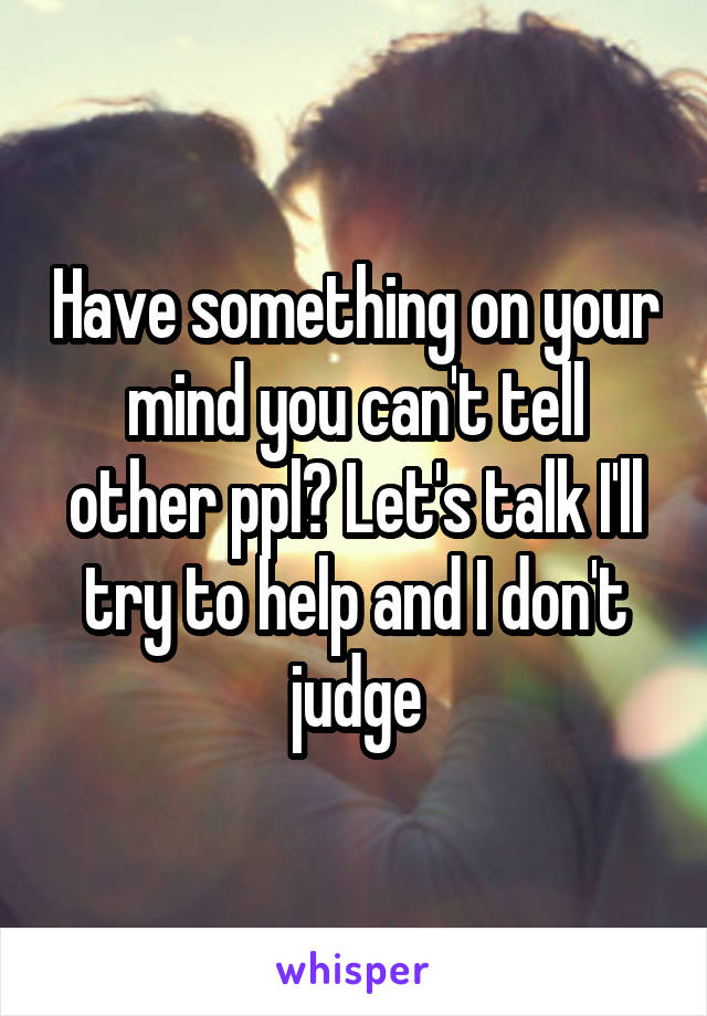 Have something on your mind you can't tell other ppl? Let's talk I'll try to help and I don't judge