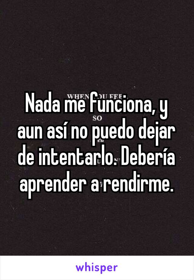 Nada me funciona, y aun así no puedo dejar de intentarlo. Debería aprender a rendirme.