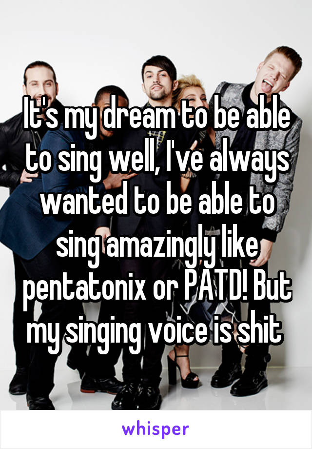 It's my dream to be able to sing well, I've always wanted to be able to sing amazingly like pentatonix or PATD! But my singing voice is shit 