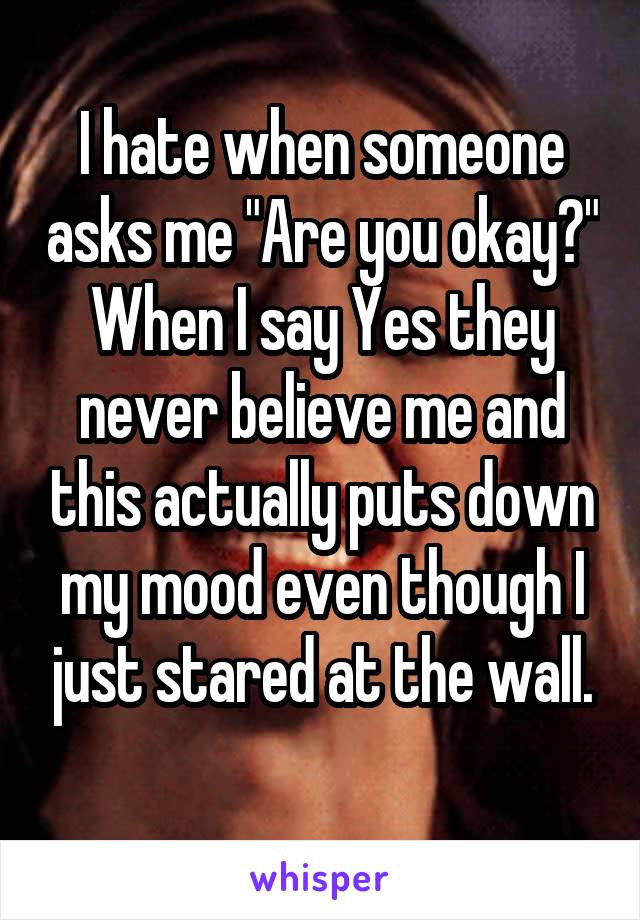 I hate when someone asks me "Are you okay?" When I say Yes they never believe me and this actually puts down my mood even though I just stared at the wall.
