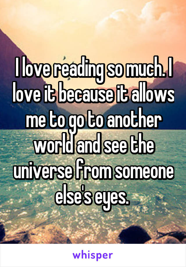 I love reading so much. I love it because it allows me to go to another world and see the universe from someone else's eyes. 