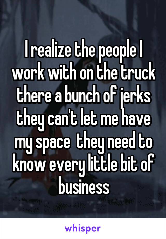 I realize the people I work with on the truck there a bunch of jerks they can't let me have my space  they need to know every little bit of business