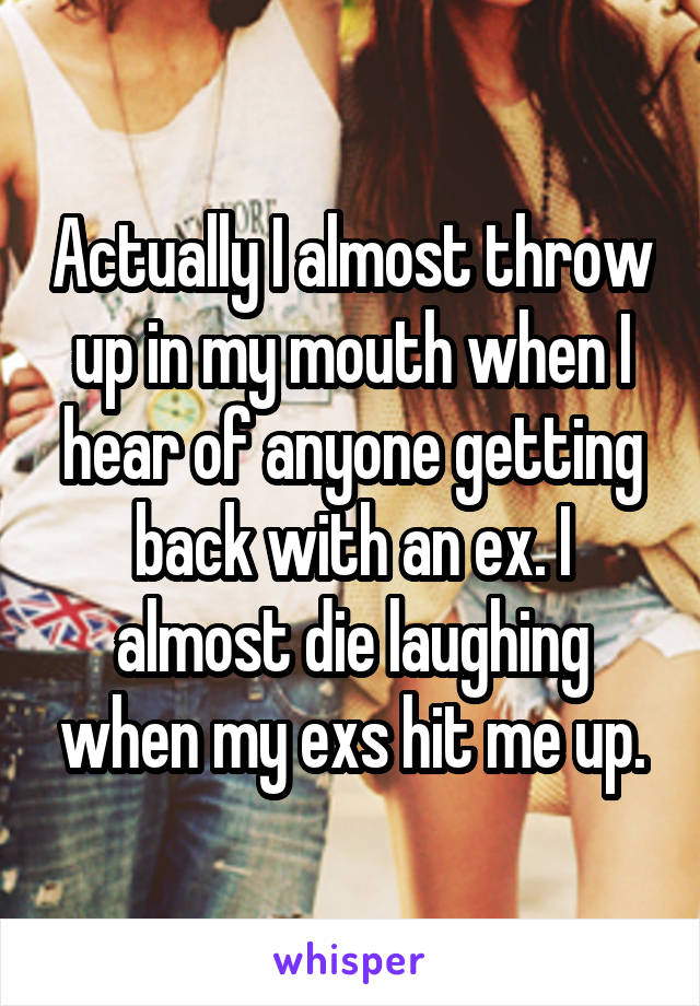 Actually I almost throw up in my mouth when I hear of anyone getting back with an ex. I almost die laughing when my exs hit me up.