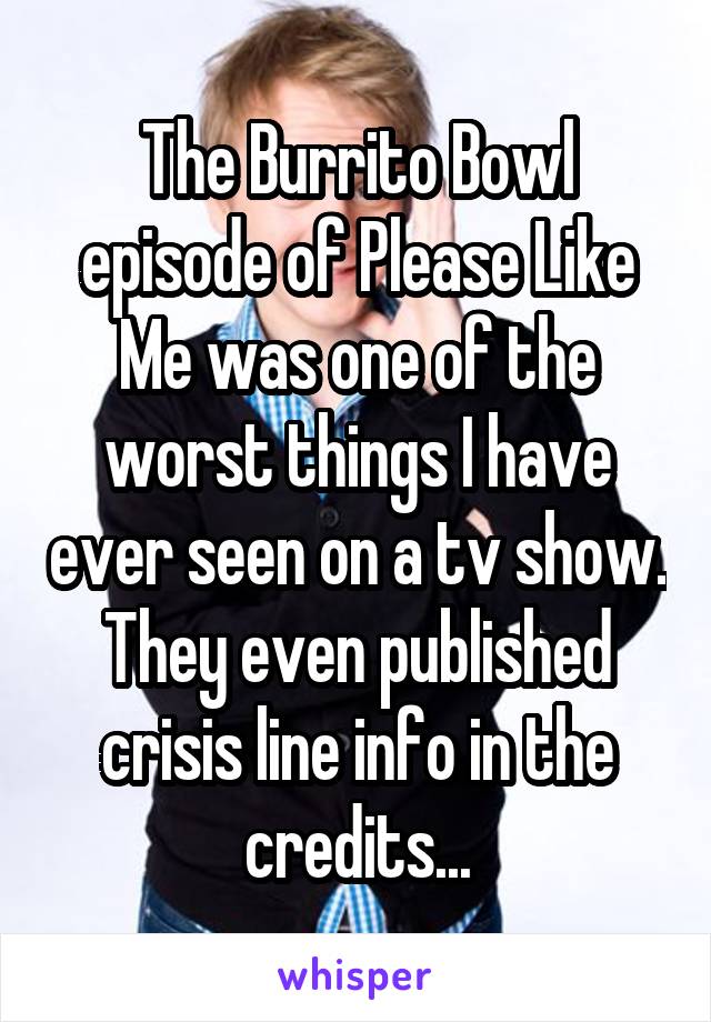 The Burrito Bowl episode of Please Like Me was one of the worst things I have ever seen on a tv show. They even published crisis line info in the credits...