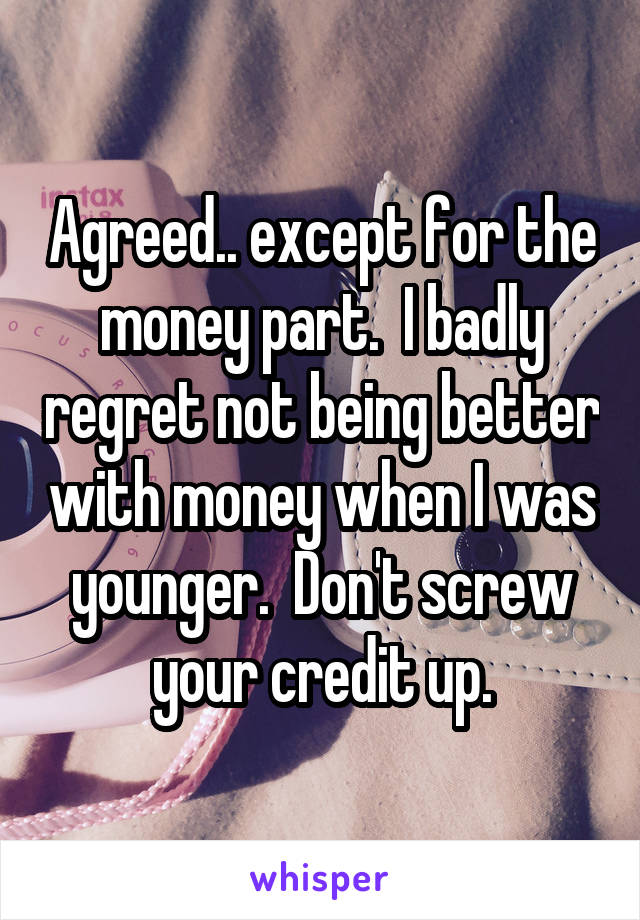 Agreed.. except for the money part.  I badly regret not being better with money when I was younger.  Don't screw your credit up.