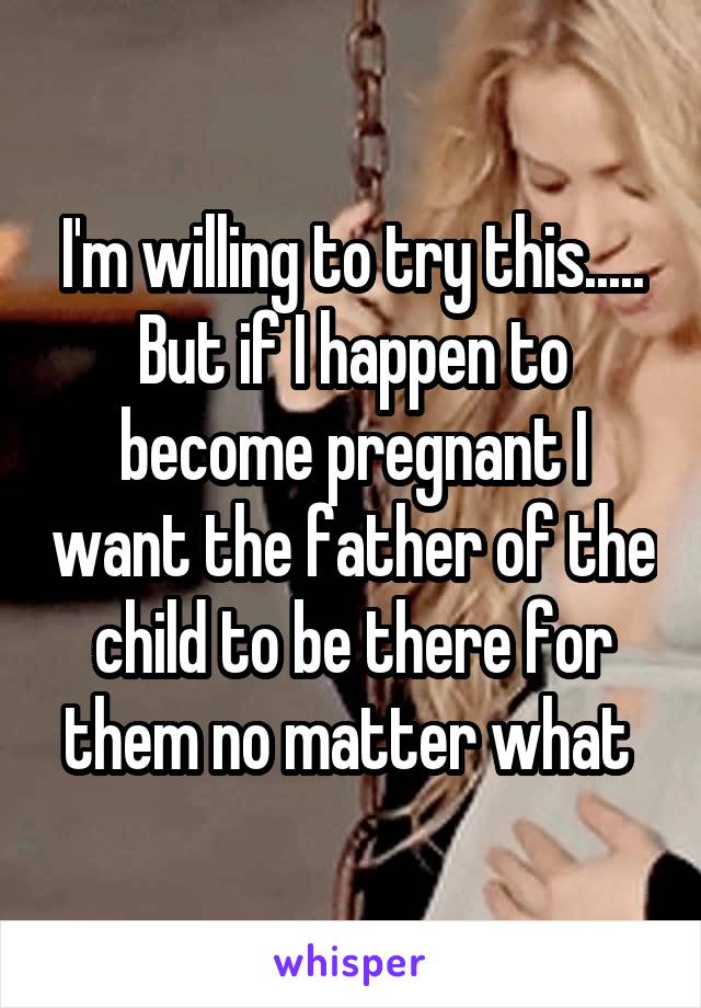 I'm willing to try this.....
But if I happen to become pregnant I want the father of the child to be there for them no matter what 