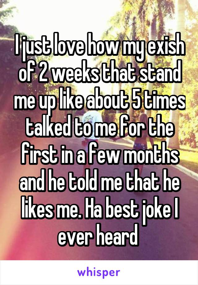 I just love how my exish of 2 weeks that stand me up like about 5 times talked to me for the first in a few months and he told me that he likes me. Ha best joke I ever heard 