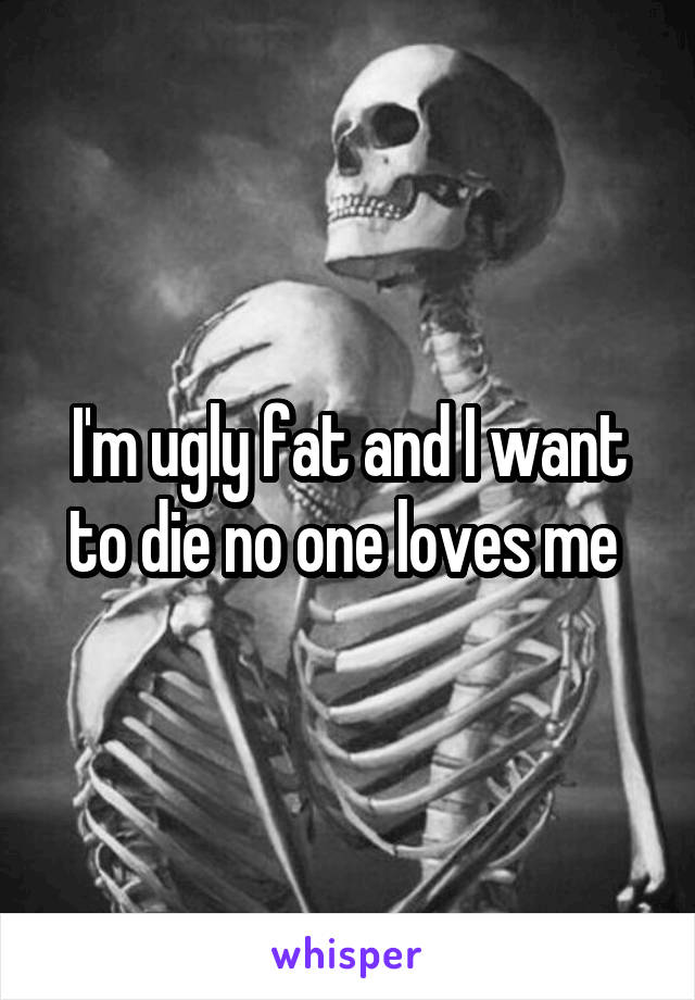 I'm ugly fat and I want to die no one loves me 