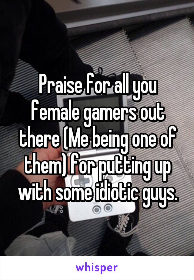 Praise for all you female gamers out there (Me being one of them) for putting up with some idiotic guys.