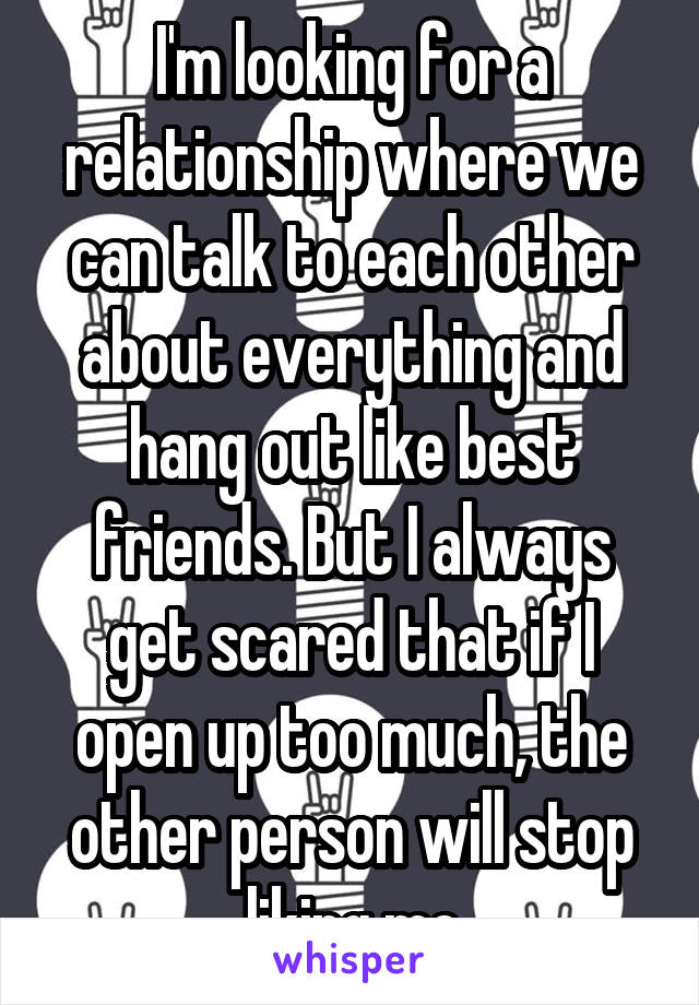 I'm looking for a relationship where we can talk to each other about everything and hang out like best friends. But I always get scared that if I open up too much, the other person will stop liking me