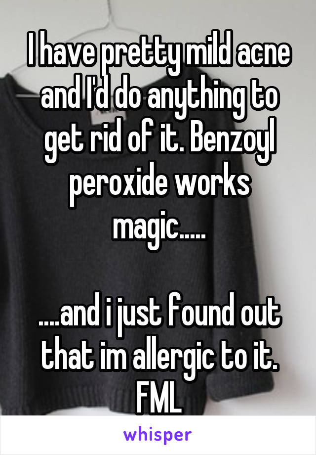 I have pretty mild acne and I'd do anything to get rid of it. Benzoyl peroxide works magic.....

....and i just found out that im allergic to it. FML