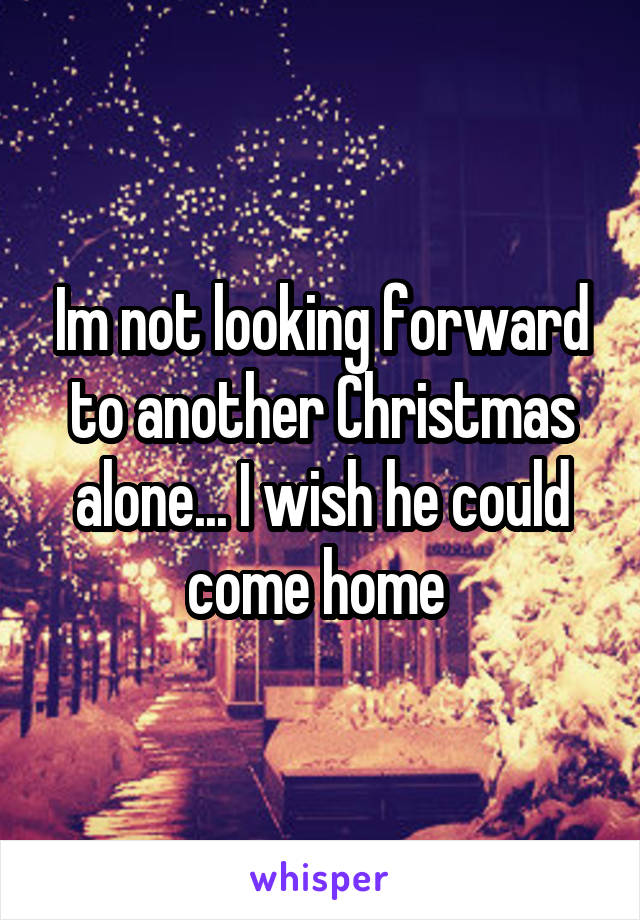 Im not looking forward to another Christmas alone... I wish he could come home 