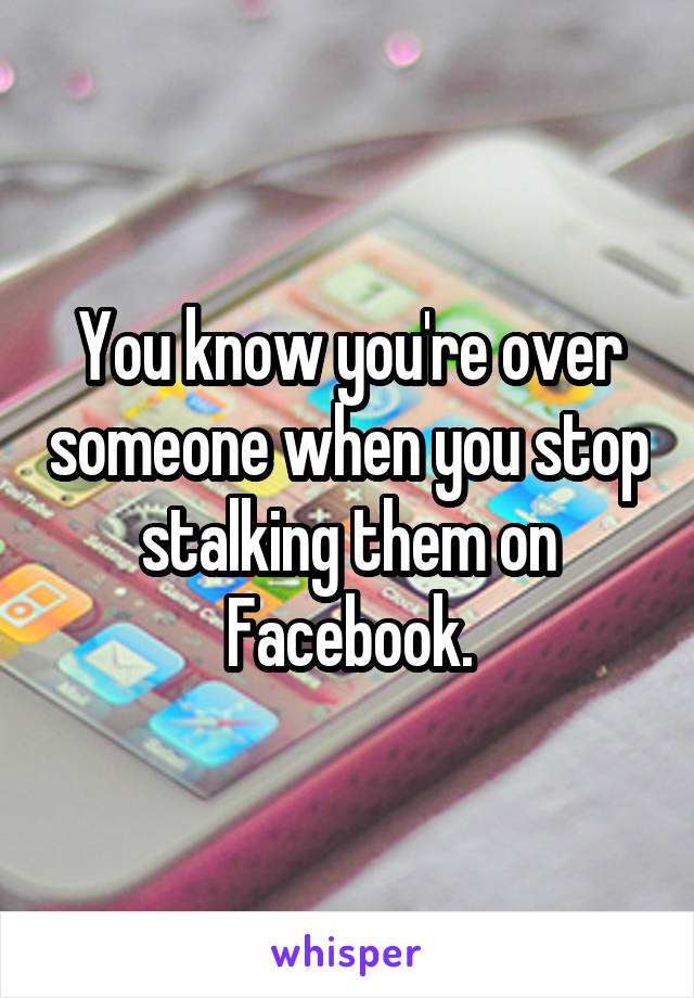 You know you're over someone when you stop stalking them on Facebook.