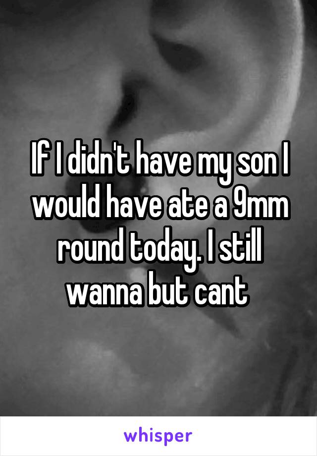 If I didn't have my son I would have ate a 9mm round today. I still wanna but cant 