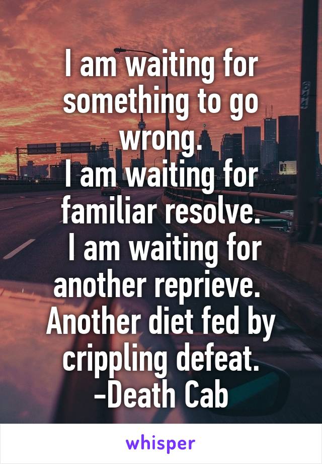 I am waiting for something to go wrong.
I am waiting for familiar resolve.
 I am waiting for another reprieve. 
Another diet fed by crippling defeat.
-Death Cab