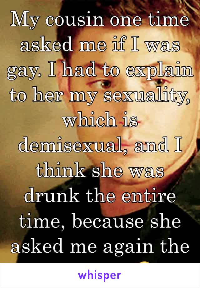 My cousin one time asked me if I was gay. I had to explain to her my sexuality, which is demisexual, and I think she was drunk the entire time, because she asked me again the next day. 😂