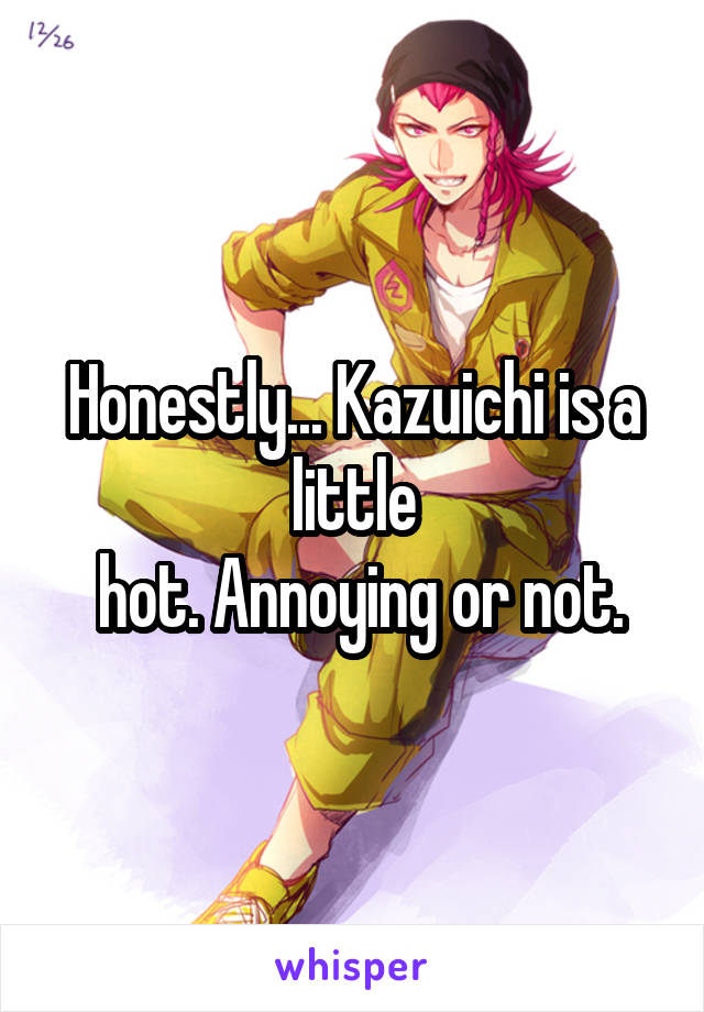 Honestly... Kazuichi is a little
 hot. Annoying or not.