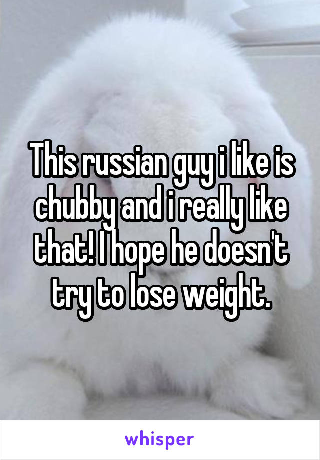 This russian guy i like is chubby and i really like that! I hope he doesn't try to lose weight.