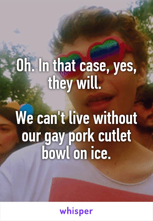 Oh. In that case, yes, they will. 

We can't live without our gay pork cutlet bowl on ice.