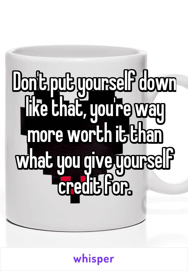 Don't put yourself down like that, you're way more worth it than what you give yourself credit for.