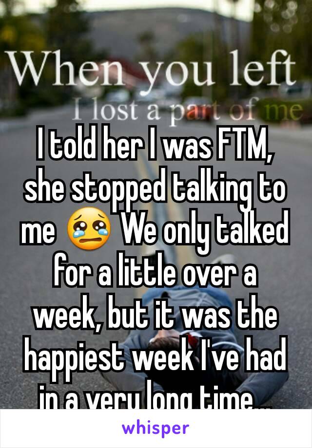 I told her I was FTM, she stopped talking to me 😢 We only talked for a little over a week, but it was the happiest week I've had in a very long time...