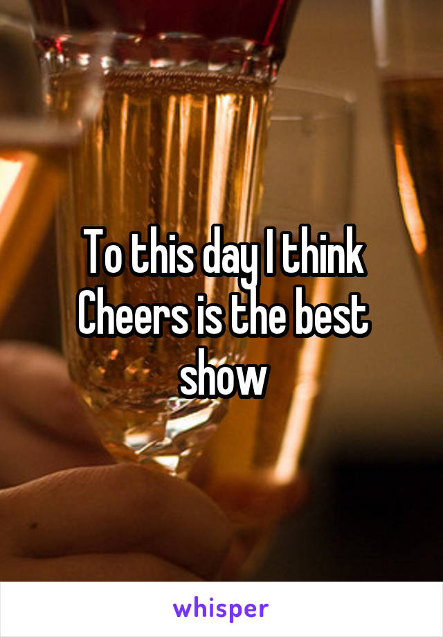 To this day I think Cheers is the best show