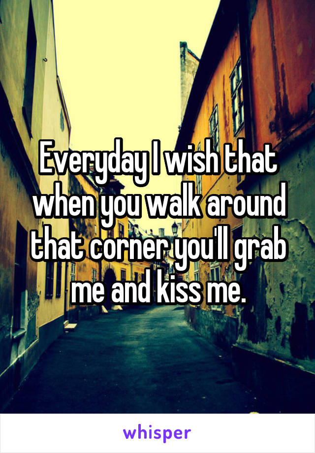 Everyday I wish that when you walk around that corner you'll grab me and kiss me.